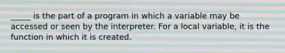 _____ is the part of a program in which a variable may be accessed or seen by the interpreter. For a local variable, it is the function in which it is created.