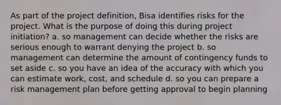 As part of the project definition, Bisa identifies risks for the project. What is the purpose of doing this during project initiation? a. so management can decide whether the risks are serious enough to warrant denying the project b. so management can determine the amount of contingency funds to set aside c. so you have an idea of the accuracy with which you can estimate work, cost, and schedule d. so you can prepare a risk management plan before getting approval to begin planning