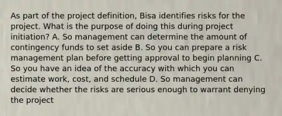 As part of the project definition, Bisa identifies risks for the project. What is the purpose of doing this during project initiation? A. So management can determine the amount of contingency funds to set aside B. So you can prepare a risk management plan before getting approval to begin planning C. So you have an idea of the accuracy with which you can estimate work, cost, and schedule D. So management can decide whether the risks are serious enough to warrant denying the project