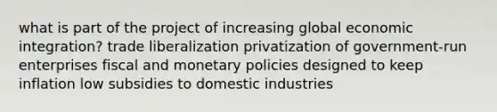 what is part of the project of increasing global economic integration? trade liberalization privatization of government-run enterprises fiscal and monetary policies designed to keep inflation low subsidies to domestic industries