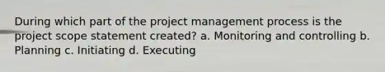 During which part of the project management process is the project scope statement created? a. Monitoring and controlling b. Planning c. Initiating d. Executing