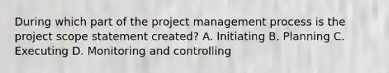 During which part of the project management process is the project scope statement created? A. Initiating B. Planning C. Executing D. Monitoring and controlling