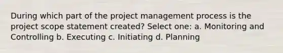 During which part of the project management process is the project scope statement created? Select one: a. Monitoring and Controlling b. Executing c. Initiating d. Planning