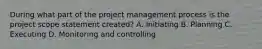 During what part of the project management process is the project scope statement created? A. Initiating B. Planning C. Executing D. Monitoring and controlling