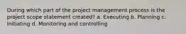 During which part of the project management process is the project scope statement created? a. Executing b. Planning c. Initiating d. Monitoring and controlling