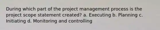 During which part of the project management process is the project scope statement created? a. Executing b. Planning c. Initiating d. Monitoring and controlling