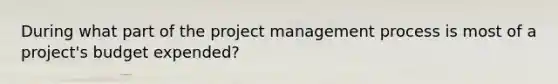 During what part of the project management process is most of a project's budget expended?