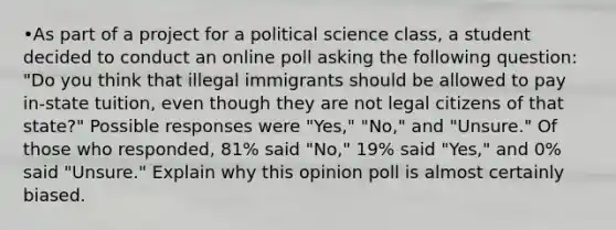 •As part of a project for a political science class, a student decided to conduct an online poll asking the following question: "Do you think that illegal immigrants should be allowed to pay in-state tuition, even though they are not legal citizens of that state?" Possible responses were "Yes," "No," and "Unsure." Of those who responded, 81% said "No," 19% said "Yes," and 0% said "Unsure." Explain why this opinion poll is almost certainly biased.