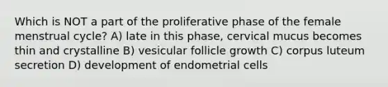 Which is NOT a part of the proliferative phase of the female menstrual cycle? A) late in this phase, cervical mucus becomes thin and crystalline B) vesicular follicle growth C) corpus luteum secretion D) development of endometrial cells