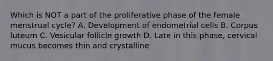 Which is NOT a part of the proliferative phase of the female menstrual cycle? A. Development of endometrial cells B. Corpus luteum C. Vesicular follicle growth D. Late in this phase, cervical mucus becomes thin and crystalline