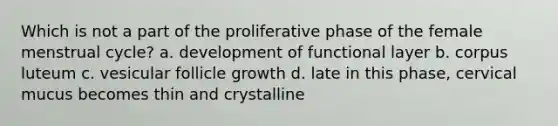 Which is not a part of the proliferative phase of the female menstrual cycle? a. development of functional layer b. corpus luteum c. vesicular follicle growth d. late in this phase, cervical mucus becomes thin and crystalline