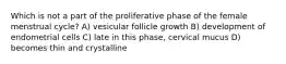 Which is not a part of the proliferative phase of the female menstrual cycle? A) vesicular follicle growth B) development of endometrial cells C) late in this phase, cervical mucus D) becomes thin and crystalline