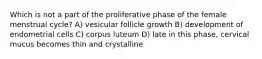 Which is not a part of the proliferative phase of the female menstrual cycle? A) vesicular follicle growth B) development of endometrial cells C) corpus luteum D) late in this phase, cervical mucus becomes thin and crystalline