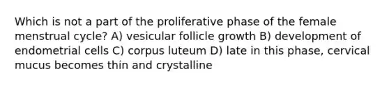 Which is not a part of the proliferative phase of the female menstrual cycle? A) vesicular follicle growth B) development of endometrial cells C) corpus luteum D) late in this phase, cervical mucus becomes thin and crystalline