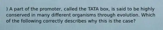 ) A part of the promoter, called the TATA box, is said to be highly conserved in many different organisms through evolution. Which of the following correctly describes why this is the case?