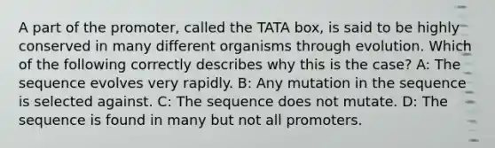 A part of the promoter, called the TATA box, is said to be highly conserved in many different organisms through evolution. Which of the following correctly describes why this is the case? A: The sequence evolves very rapidly. B: Any mutation in the sequence is selected against. C: The sequence does not mutate. D: The sequence is found in many but not all promoters.