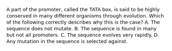 A part of the promoter, called the TATA box, is said to be highly conserved in many different organisms through evolution. Which of the following correctly describes why this is the case? A. The sequence does not mutate. B. The sequence is found in many but not all promoters. C. The sequence evolves very rapidly. D. Any mutation in the sequence is selected against.