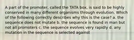 A part of the promoter, called the TATA box, is said to be highly conserved in many different organisms through evolution. Which of the following correctly describes why this is the case? a. the sequence does not mutate b. the sequence is found in man but not all promoters c. the sequence evolves very rapidly d. any mutation in the sequence is selected against