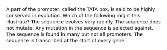 A part of the promoter, called the TATA box, is said to be highly conserved in evolution. Which of the following might this illustrate? The sequence evolves very rapidly. The sequence does not mutate. Any mutation in the sequence is selected against. The sequence is found in many but not all promoters. The sequence is transcribed at the start of every gene.