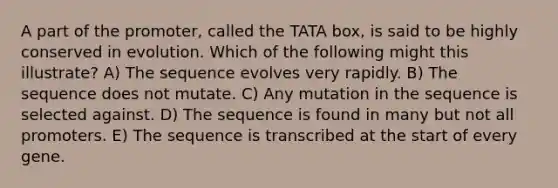 A part of the promoter, called the TATA box, is said to be highly conserved in evolution. Which of the following might this illustrate? A) The sequence evolves very rapidly. B) The sequence does not mutate. C) Any mutation in the sequence is selected against. D) The sequence is found in many but not all promoters. E) The sequence is transcribed at the start of every gene.