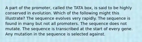 A part of the promoter, called the TATA box, is said to be highly conserved in evolution. Which of the following might this illustrate? The sequence evolves very rapidly. The sequence is found in many but not all promoters. The sequence does not mutate. The sequence is transcribed at the start of every gene. Any mutation in the sequence is selected against.