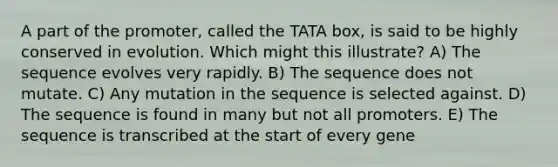 A part of the promoter, called the TATA box, is said to be highly conserved in evolution. Which might this illustrate? A) The sequence evolves very rapidly. B) The sequence does not mutate. C) Any mutation in the sequence is selected against. D) The sequence is found in many but not all promoters. E) The sequence is transcribed at the start of every gene