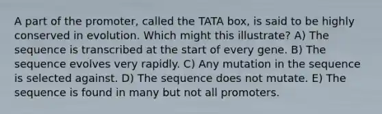 A part of the promoter, called the TATA box, is said to be highly conserved in evolution. Which might this illustrate? A) The sequence is transcribed at the start of every gene. B) The sequence evolves very rapidly. C) Any mutation in the sequence is selected against. D) The sequence does not mutate. E) The sequence is found in many but not all promoters.