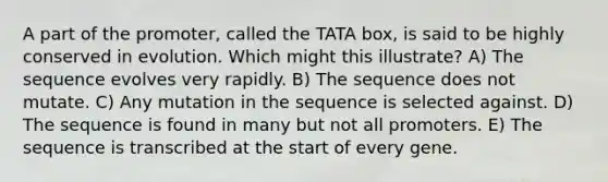 A part of the promoter, called the TATA box, is said to be highly conserved in evolution. Which might this illustrate? A) The sequence evolves very rapidly. B) The sequence does not mutate. C) Any mutation in the sequence is selected against. D) The sequence is found in many but not all promoters. E) The sequence is transcribed at the start of every gene.