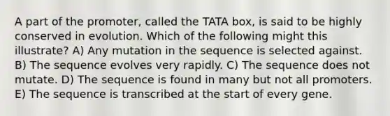 A part of the promoter, called the TATA box, is said to be highly conserved in evolution. Which of the following might this illustrate? A) Any mutation in the sequence is selected against. B) The sequence evolves very rapidly. C) The sequence does not mutate. D) The sequence is found in many but not all promoters. E) The sequence is transcribed at the start of every gene.