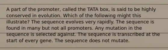 A part of the promoter, called the TATA box, is said to be highly conserved in evolution. Which of the following might this illustrate? The sequence evolves very rapidly. The sequence is found in many but not all promoters. Any mutation in the sequence is selected against. The sequence is transcribed at the start of every gene. The sequence does not mutate.