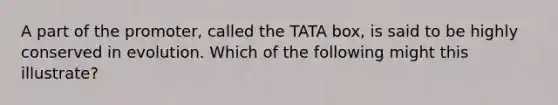 A part of the promoter, called the TATA box, is said to be highly conserved in evolution. Which of the following might this illustrate?