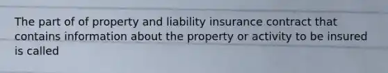 The part of of property and liability insurance contract that contains information about the property or activity to be insured is called