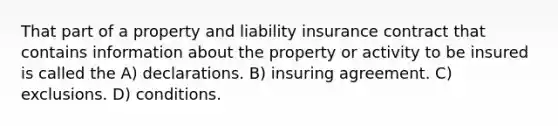 That part of a property and liability insurance contract that contains information about the property or activity to be insured is called the A) declarations. B) insuring agreement. C) exclusions. D) conditions.