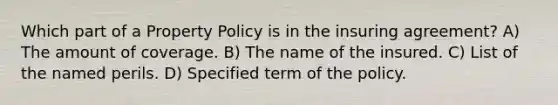 Which part of a Property Policy is in the insuring agreement? A) The amount of coverage. B) The name of the insured. C) List of the named perils. D) Specified term of the policy.