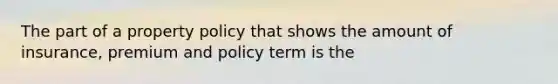 The part of a property policy that shows the amount of insurance, premium and policy term is the