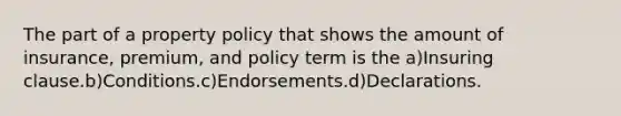 The part of a property policy that shows the amount of insurance, premium, and policy term is the a)Insuring clause.b)Conditions.c)Endorsements.d)Declarations.