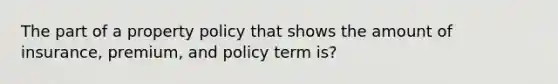 The part of a property policy that shows the amount of insurance, premium, and policy term is?