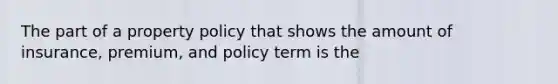 The part of a property policy that shows the amount of insurance, premium, and policy term is the