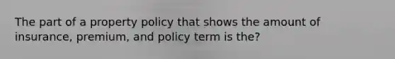 The part of a property policy that shows the amount of insurance, premium, and policy term is the?