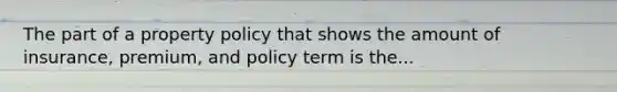 The part of a property policy that shows the amount of insurance, premium, and policy term is the...