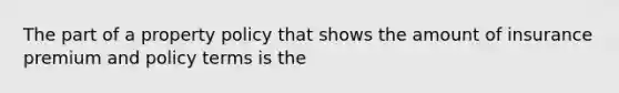 The part of a property policy that shows the amount of insurance premium and policy terms is the