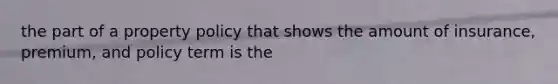 the part of a property policy that shows the amount of insurance, premium, and policy term is the