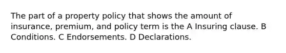 The part of a property policy that shows the amount of insurance, premium, and policy term is the A Insuring clause. B Conditions. C Endorsements. D Declarations.