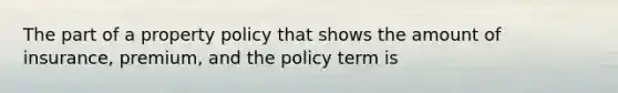 The part of a property policy that shows the amount of insurance, premium, and the policy term is