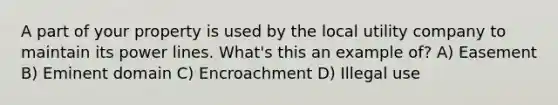 A part of your property is used by the local utility company to maintain its power lines. What's this an example of? A) Easement B) Eminent domain C) Encroachment D) Illegal use