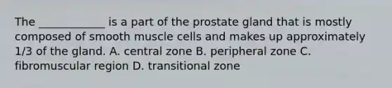 The ____________ is a part of the prostate gland that is mostly composed of smooth muscle cells and makes up approximately 1/3 of the gland. A. central zone B. peripheral zone C. fibromuscular region D. transitional zone