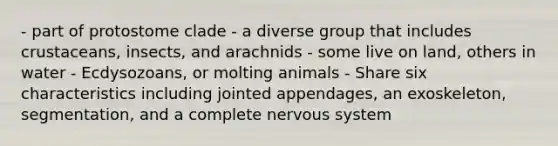 - part of protostome clade - a diverse group that includes crustaceans, insects, and arachnids - some live on land, others in water - Ecdysozoans, or molting animals - Share six characteristics including jointed appendages, an exoskeleton, segmentation, and a complete <a href='https://www.questionai.com/knowledge/kThdVqrsqy-nervous-system' class='anchor-knowledge'>nervous system</a>