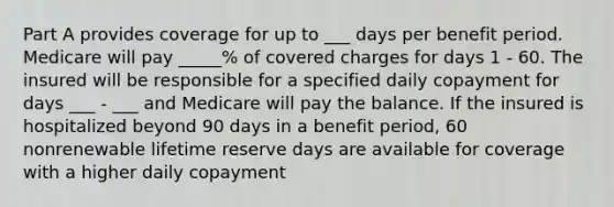 Part A provides coverage for up to ___ days per benefit period. Medicare will pay _____% of covered charges for days 1 - 60. The insured will be responsible for a specified daily copayment for days ___ - ___ and Medicare will pay the balance. If the insured is hospitalized beyond 90 days in a benefit period, 60 nonrenewable lifetime reserve days are available for coverage with a higher daily copayment