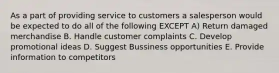 As a part of providing service to customers a salesperson would be expected to do all of the following EXCEPT A) Return damaged merchandise B. Handle customer complaints C. Develop promotional ideas D. Suggest Bussiness opportunities E. Provide information to competitors