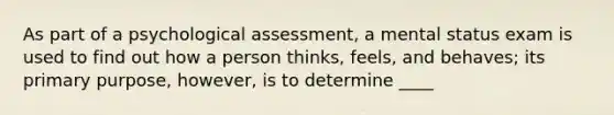 As part of a psychological assessment, a mental status exam is used to find out how a person thinks, feels, and behaves; its primary purpose, however, is to determine ____